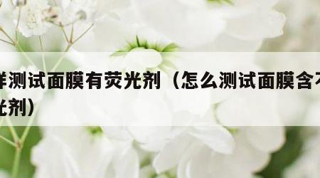 怎样测试面膜有荧光剂（怎么测试面膜含不含荧光剂）