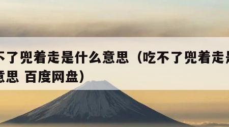 吃不了兜着走是什么意思（吃不了兜着走是什么意思 百度网盘）