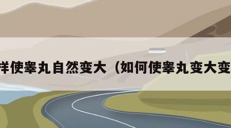 怎样使睾丸自然变大（如何使睾丸变大变粗）