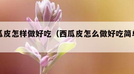 西瓜皮怎样做好吃（西瓜皮怎么做好吃简单做法）