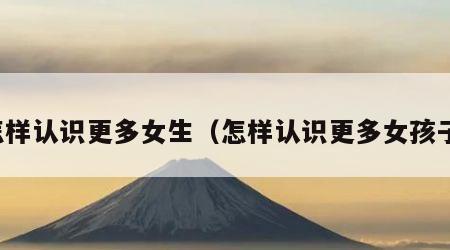 怎样认识更多女生（怎样认识更多女孩子）