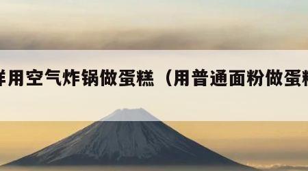 怎样用空气炸锅做蛋糕（用普通面粉做蛋糕诀窍）