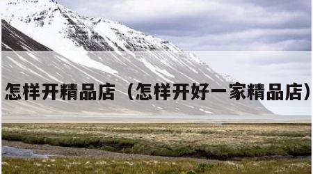 怎样开精品店（怎样开好一家精品店）