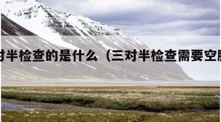 三对半检查的是什么（三对半检查需要空腹吗）