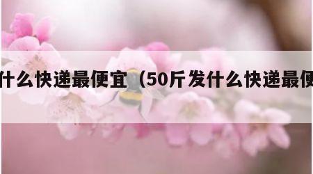 发什么快递最便宜（50斤发什么快递最便宜）