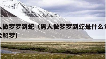 男人做梦梦到蛇（男人做梦梦到蛇是什么意思周公解梦）