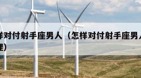 怎样对付射手座男人（怎样对付射手座男人的心理）