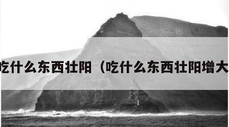 吃什么东西壮阳（吃什么东西壮阳增大）