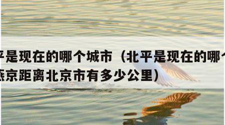 北平是现在的哪个城市（北平是现在的哪个城市燕京距离北京市有多少公里）