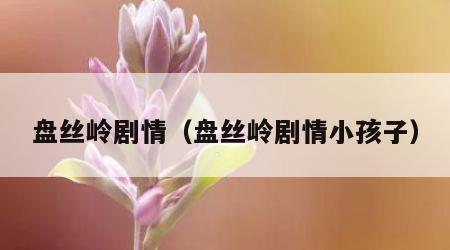 盘丝岭剧情（盘丝岭剧情小孩子）