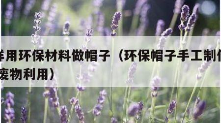 怎样用环保材料做帽子（环保帽子手工制作大全 废物利用）
