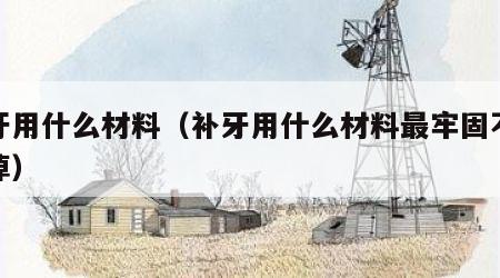 补牙用什么材料（补牙用什么材料最牢固不容易掉）