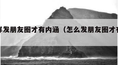 怎样发朋友圈才有内涵（怎么发朋友圈才有意思）