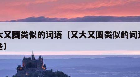 又大又圆类似的词语（又大又圆类似的词语有哪些）
