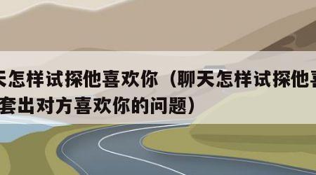 聊天怎样试探他喜欢你（聊天怎样试探他喜欢你?套出对方喜欢你的问题）