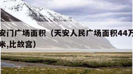 天安门广场面积（天安人民广场面积44万平方米,比故宫）
