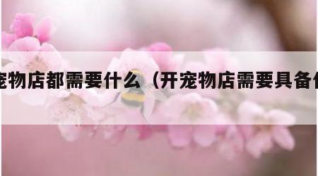 开宠物店都需要什么（开宠物店需要具备什么）