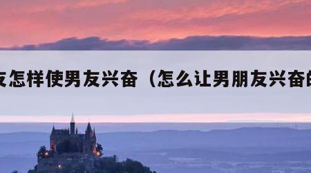 女友怎样使男友兴奋（怎么让男朋友兴奋的话）