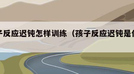 孩子反应迟钝怎样训练（孩子反应迟钝是什么病）