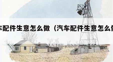 汽车配件生意怎么做（汽车配件生意怎么做赚钱）