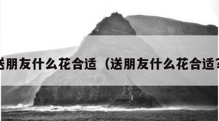 送朋友什么花合适（送朋友什么花合适?）
