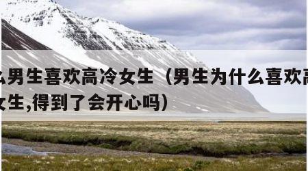 什么男生喜欢高冷女生（男生为什么喜欢高冷的女生,得到了会开心吗）