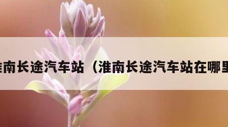 淮南长途汽车站（淮南长途汽车站在哪里）