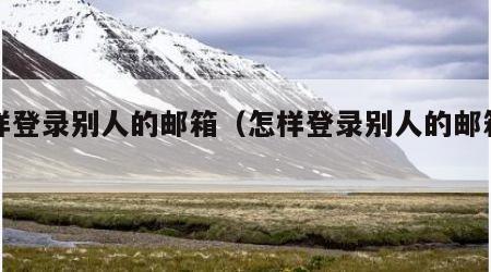 怎样登录别人的邮箱（怎样登录别人的邮箱号）
