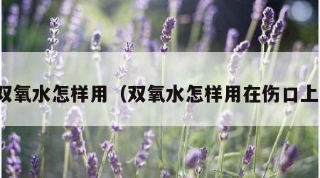 双氧水怎样用（双氧水怎样用在伤口上）