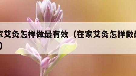 在家艾灸怎样做最有效（在家艾灸怎样做最有效?）