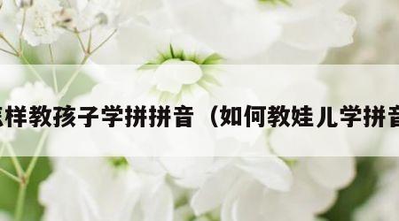 怎样教孩子学拼拼音（如何教娃儿学拼音）