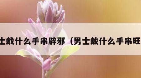 男士戴什么手串辟邪（男士戴什么手串旺财）