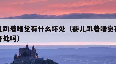 婴儿趴着睡觉有什么坏处（婴儿趴着睡觉有什么坏处吗）