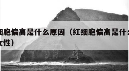 红细胞偏高是什么原因（红细胞偏高是什么原因女性）