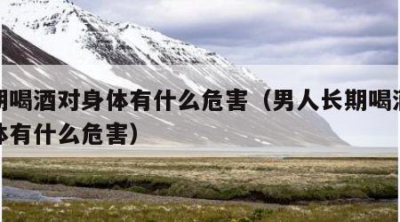长期喝酒对身体有什么危害（男人长期喝酒对身体有什么危害）