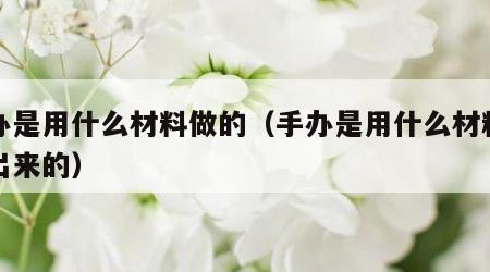 手办是用什么材料做的（手办是用什么材料做的出来的）
