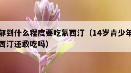 抑郁到什么程度要吃氟西汀（14岁青少年吃氟西汀还敢吃吗）