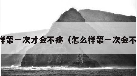 怎样第一次才会不疼（怎么样第一次会不疼）