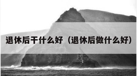 退休后干什么好（退休后做什么好）