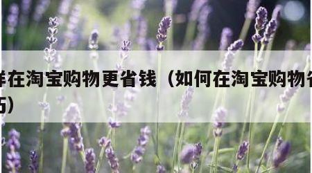 怎样在淘宝购物更省钱（如何在淘宝购物省钱技巧）