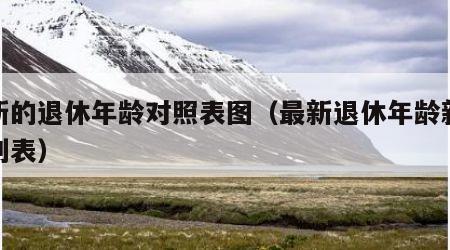 最新的退休年龄对照表图（最新退休年龄新规定列表）