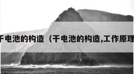 干电池的构造（干电池的构造,工作原理）