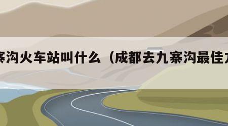 九寨沟火车站叫什么（成都去九寨沟最佳方式）