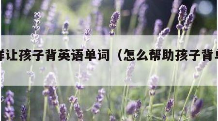 怎样让孩子背英语单词（怎么帮助孩子背单词）