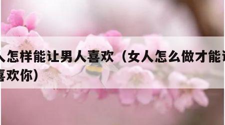 女人怎样能让男人喜欢（女人怎么做才能让男人喜欢你）