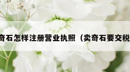 卖奇石怎样注册营业执照（卖奇石要交税吗）