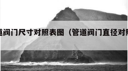 管道阀门尺寸对照表图（管道阀门直径对照表）