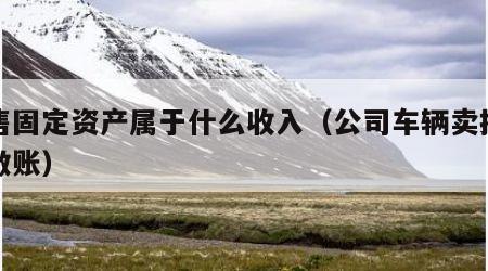 出售固定资产属于什么收入（公司车辆卖掉怎么做账）
