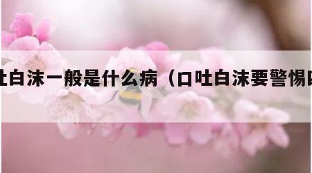 口吐白沫一般是什么病（口吐白沫要警惕四种病）
