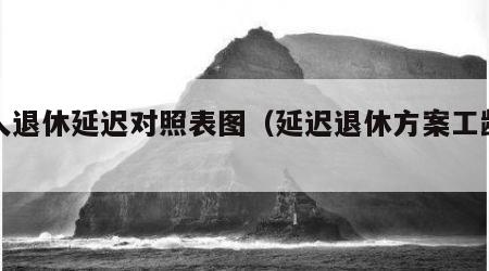 工人退休延迟对照表图（延迟退休方案工龄退休）